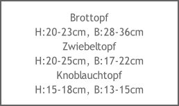 Brottopf
H:20-23cm, B:28-36cm
Zwiebeltopf
H:20-25cm, B:17-22cm
Knoblauchtopf
H:15-18cm, B:13-15cm
